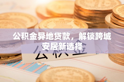 费县公积金异地贷款，解锁跨城安居新选择