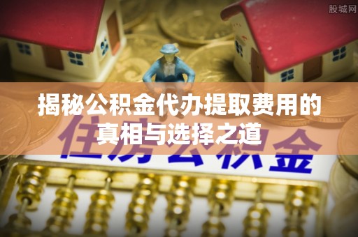 费县揭秘公积金代办提取费用的真相与选择之道