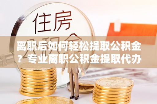 费县离职后如何轻松提取公积金？专业离职公积金提取代办服务指南