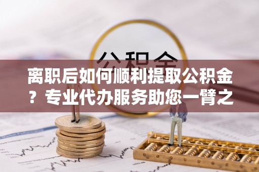 费县离职后如何顺利提取公积金？专业代办服务助您一臂之力
