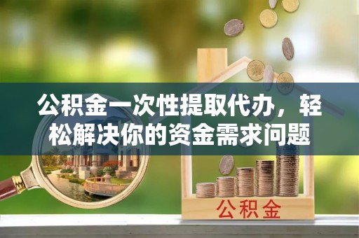 费县公积金一次性提取代办，轻松解决你的资金需求问题