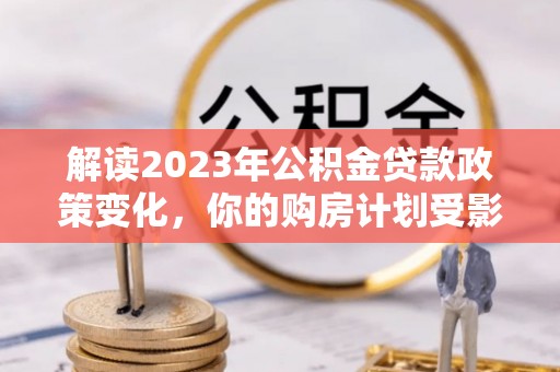 费县解读2023年公积金贷款政策变化，你的购房计划受影响了吗？