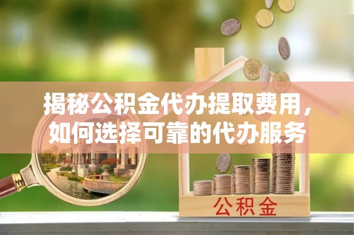 费县揭秘公积金代办提取费用，如何选择可靠的代办服务