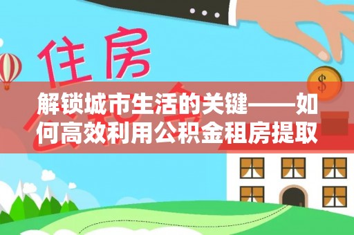 费县解锁城市生活的关键——如何高效利用公积金租房提取实现居住自由