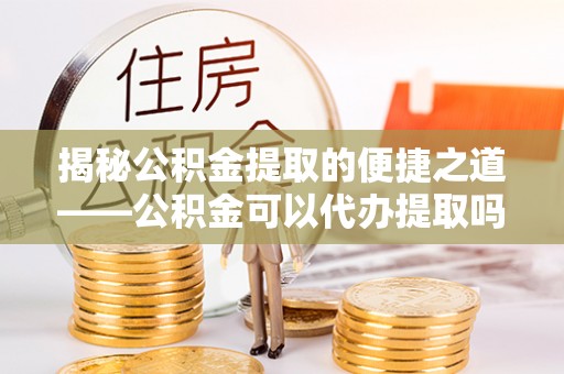 费县揭秘公积金提取的便捷之道——公积金可以代办提取吗？