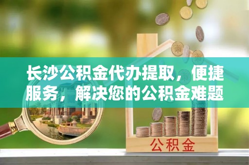 费县长沙公积金代办提取，便捷服务，解决您的公积金难题