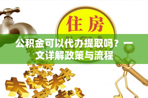 费县公积金可以代办提取吗？一文详解政策与流程