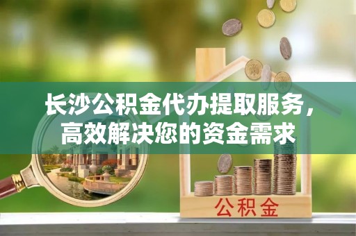 费县长沙公积金代办提取服务，高效解决您的资金需求