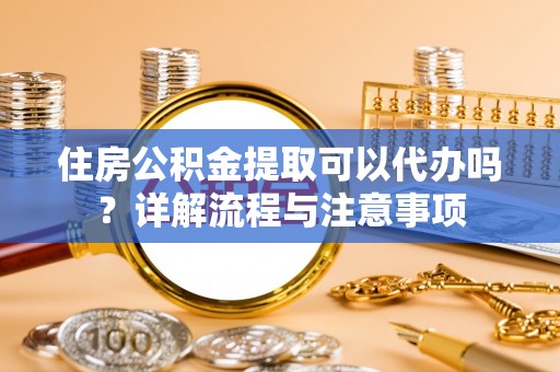 费县住房公积金提取可以代办吗？详解流程与注意事项