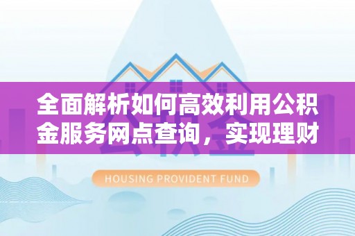 费县全面解析如何高效利用公积金服务网点查询，实现理财与生活优化