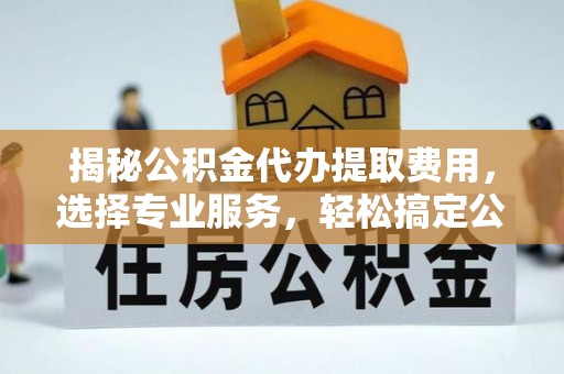 费县揭秘公积金代办提取费用，选择专业服务，轻松搞定公积金提取