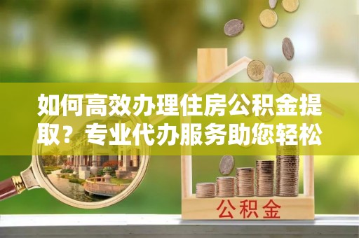 费县如何高效办理住房公积金提取？专业代办服务助您轻松搞定