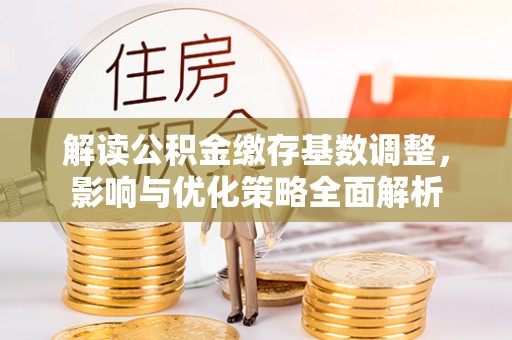 费县解读公积金缴存基数调整，影响与优化策略全面解析