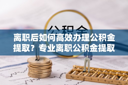 费县离职后如何高效办理公积金提取？专业离职公积金提取代办服务指南