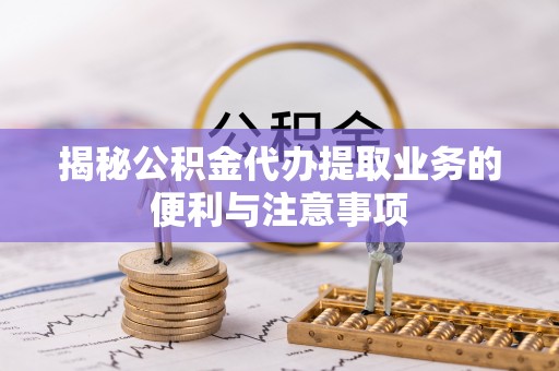 费县揭秘公积金代办提取业务的便利与注意事项