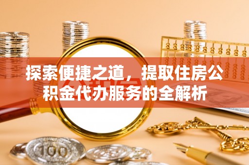 费县探索便捷之道，提取住房公积金代办服务的全解析