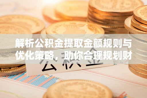 费县解析公积金提取金额规则与优化策略，助你合理规划财务未来