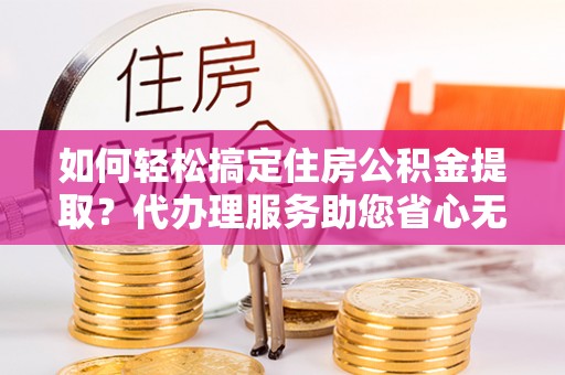 费县如何轻松搞定住房公积金提取？代办理服务助您省心无忧