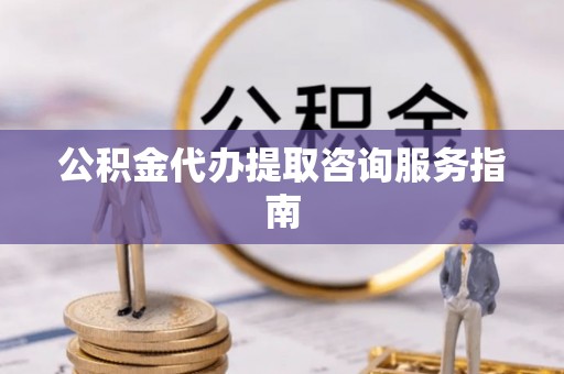 费县公积金代办提取咨询服务指南