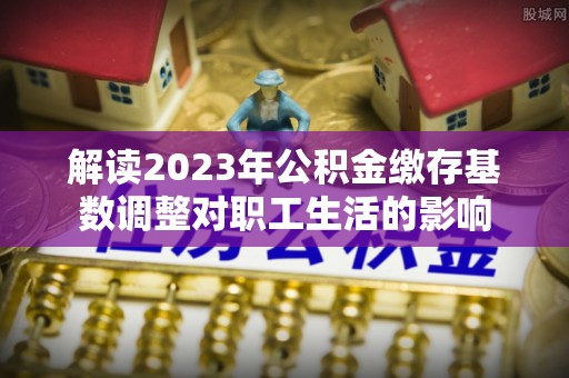 费县解读2023年公积金缴存基数调整对职工生活的影响