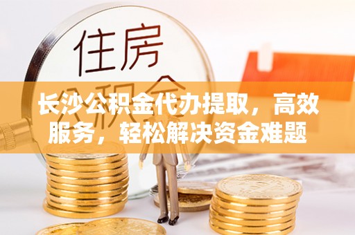 费县长沙公积金代办提取，高效服务，轻松解决资金难题