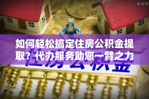 费县如何轻松搞定住房公积金提取？代办服务助您一臂之力
