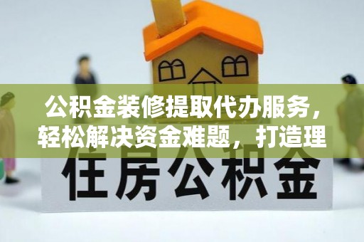 费县公积金装修提取代办服务，轻松解决资金难题，打造理想家居