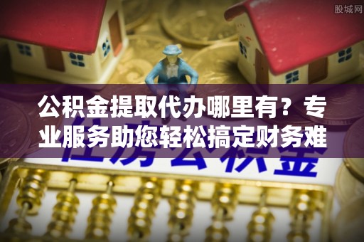 费县公积金提取代办哪里有？专业服务助您轻松搞定财务难题