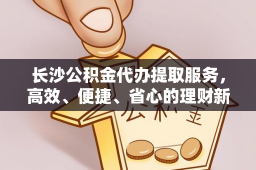 费县长沙公积金代办提取服务，高效、便捷、省心的理财新选择