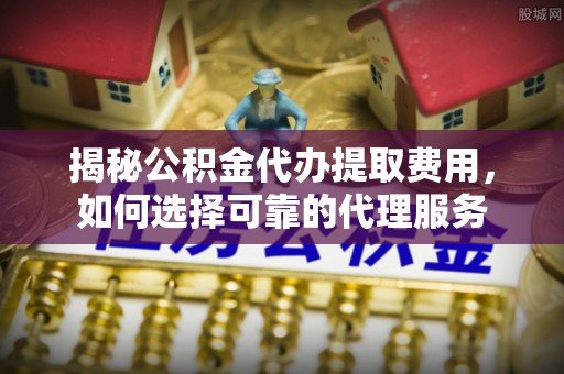 费县揭秘公积金代办提取费用，如何选择可靠的代理服务