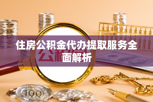 费县住房公积金代办提取服务全面解析