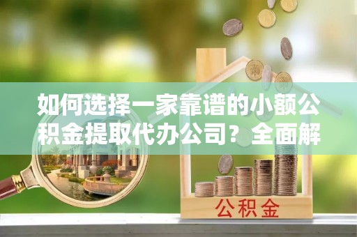 费县如何选择一家靠谱的小额公积金提取代办公司？全面解析与实用指南