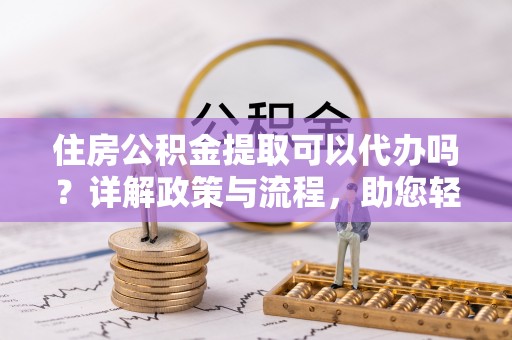 费县住房公积金提取可以代办吗？详解政策与流程，助您轻松解决疑问