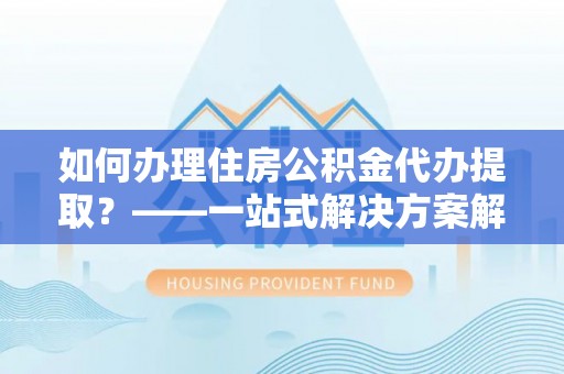费县如何办理住房公积金代办提取？——一站式解决方案解析